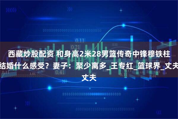 西藏炒股配资 和身高2米28男篮传奇中锋穆铁柱结婚什么感受？妻子：聚少离多_王专红_篮球界_丈夫
