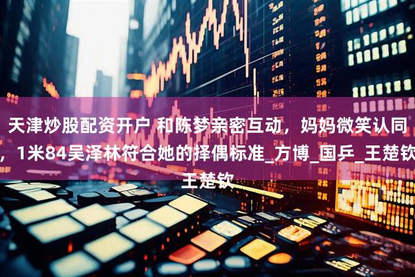 天津炒股配资开户 和陈梦亲密互动，妈妈微笑认同，1米84吴泽林符合她的择偶标准_方博_国乒_王楚钦