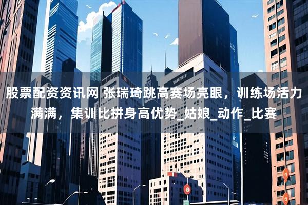 股票配资资讯网 张瑞琦跳高赛场亮眼，训练场活力满满，集训比拼身高优势_姑娘_动作_比赛