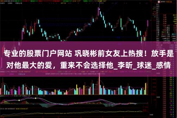专业的股票门户网站 巩晓彬前女友上热搜！放手是对他最大的爱，重来不会选择他_李昕_球迷_感情
