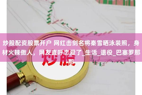 炒股配资股票开户 网红击剑名将秦雪晒泳装照，身材火辣傲人，网友直呼恋爱了_生活_退役_巴塞罗那