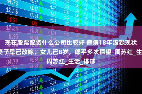 现在股票配资什么公司比较好 瘫痪18年汤淼现状：母亲妻子早已改嫁，女儿已8岁，郎平多次探望_周苏红_生活_排球