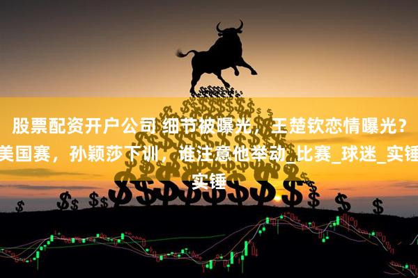 股票配资开户公司 细节被曝光，王楚钦恋情曝光？美国赛，孙颖莎下训，谁注意他举动_比赛_球迷_实锤