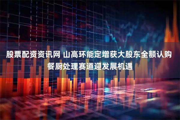 股票配资资讯网 山高环能定增获大股东全额认购 餐厨处理赛道迎发展机遇