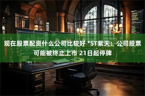 现在股票配资什么公司比较好 *ST紫天：公司股票可能被终止上市 21日起停牌