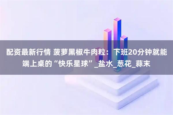 配资最新行情 菠萝黑椒牛肉粒：下班20分钟就能端上桌的“快乐星球”_盐水_葱花_蒜末