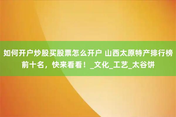 如何开户炒股买股票怎么开户 山西太原特产排行榜前十名，快来看看！_文化_工艺_太谷饼