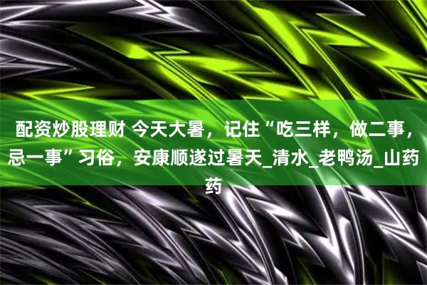 配资炒股理财 今天大暑，记住“吃三样，做二事，忌一事”习俗，安康顺遂过暑天_清水_老鸭汤_山药