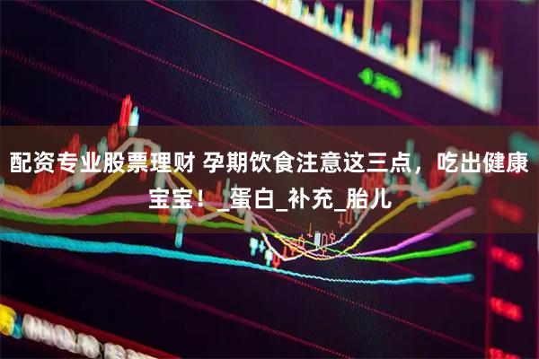 配资专业股票理财 孕期饮食注意这三点，吃出健康宝宝！_蛋白_补充_胎儿