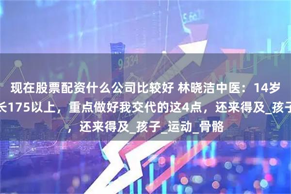 现在股票配资什么公司比较好 林晓洁中医：14岁男孩一定要长175以上，重点做好我交代的这4点，还来得及_孩子_运动_骨骼