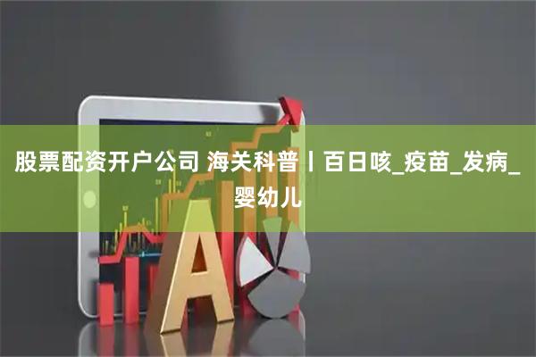 股票配资开户公司 海关科普丨百日咳_疫苗_发病_婴幼儿