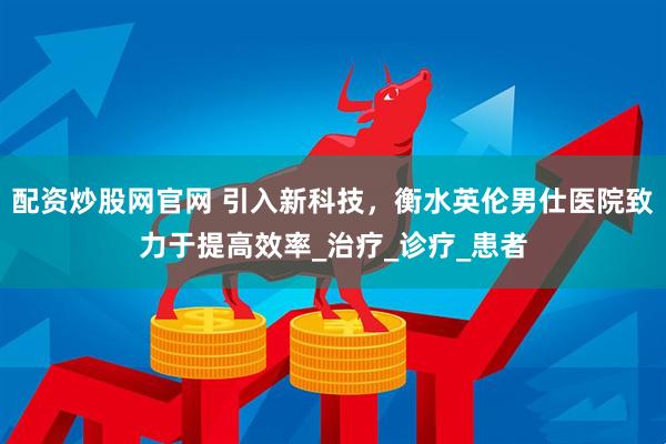 配资炒股网官网 引入新科技，衡水英伦男仕医院致力于提高效率_治疗_诊疗_患者