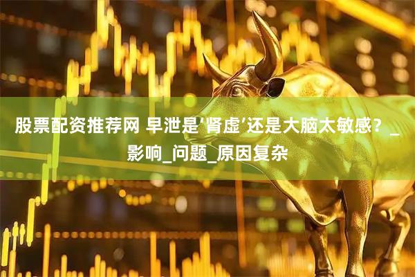股票配资推荐网 早泄是‘肾虚’还是大脑太敏感？_影响_问题_原因复杂