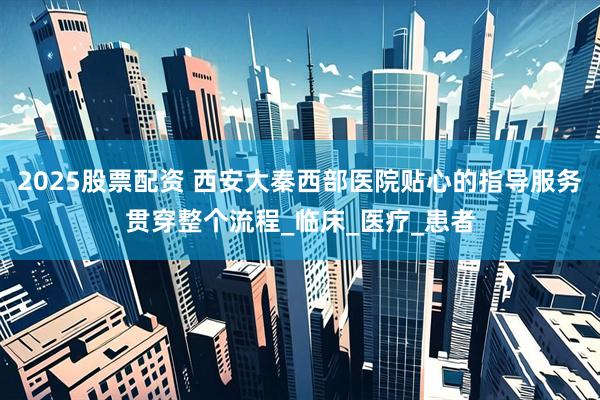 2025股票配资 西安大秦西部医院贴心的指导服务贯穿整个流程_临床_医疗_患者