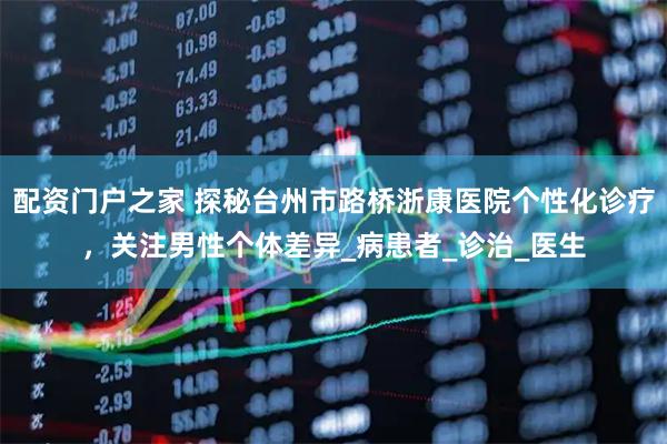 配资门户之家 探秘台州市路桥浙康医院个性化诊疗，关注男性个体差异_病患者_诊治_医生