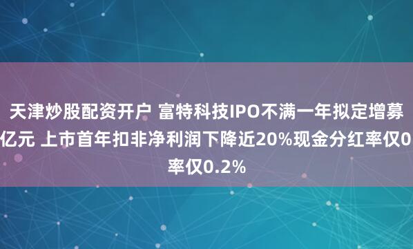 天津炒股配资开户 富特科技IPO不满一年拟定增募资5亿元 上市首年扣非净利润下降近20%现金分红率仅0.2%
