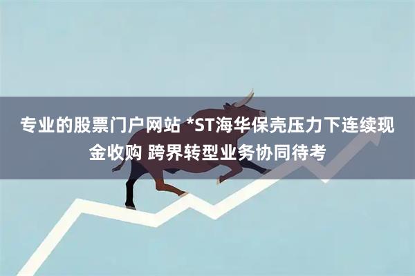 专业的股票门户网站 *ST海华保壳压力下连续现金收购 跨界转型业务协同待考