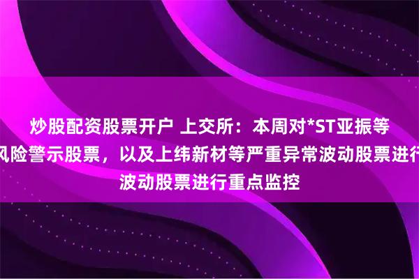 炒股配资股票开户 上交所：本周对*ST亚振等异常波动风险警示股票，以及上纬新材等严重异常波动股票进行重点监控