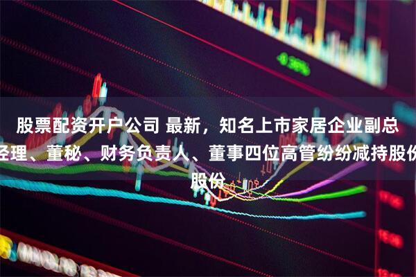 股票配资开户公司 最新，知名上市家居企业副总经理、董秘、财务负责人、董事四位高管纷纷减持股份