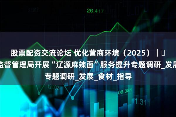 股票配资交流论坛 优化营商环境（2025）｜㉜辽源市市场监督管理局开展“辽源麻辣面”服务提升专题调研_发展_食材_指导