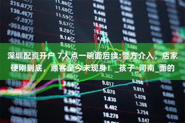 深圳配资开户 7人点一碗面后续:警方介入，店家硬刚到底，顾客至今未现身！_孩子_河南_面的