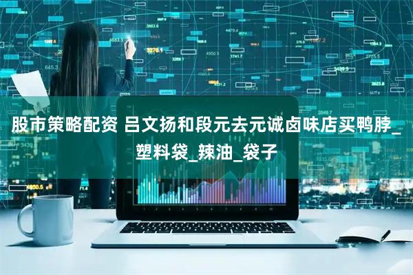 股市策略配资 吕文扬和段元去元诚卤味店买鸭脖_塑料袋_辣油_袋子