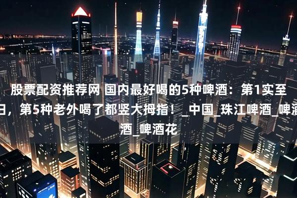 股票配资推荐网 国内最好喝的5种啤酒：第1实至名归，第5种老外喝了都竖大拇指！_中国_珠江啤酒_啤酒花