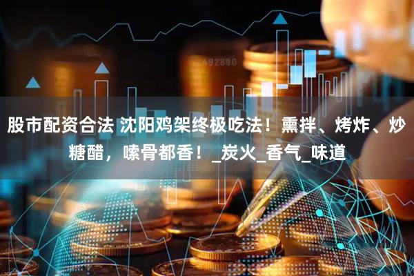 股市配资合法 沈阳鸡架终极吃法！熏拌、烤炸、炒糖醋，嗦骨都香！_炭火_香气_味道