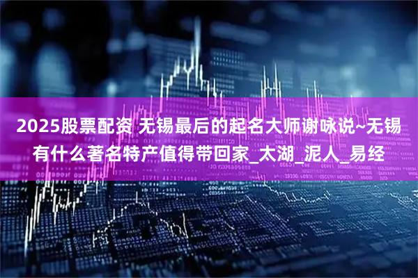 2025股票配资 无锡最后的起名大师谢咏说~无锡有什么著名特产值得带回家_太湖_泥人_易经
