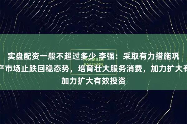 实盘配资一般不超过多少 李强：采取有力措施巩固房地产市场止跌回稳态势，培育壮大服务消费，加力扩大有效投资