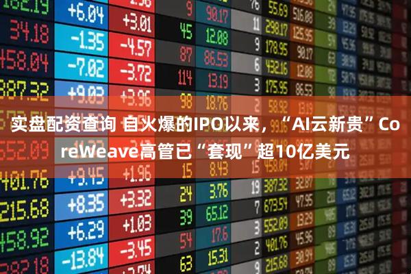 实盘配资查询 自火爆的IPO以来,“AI云新贵”CoreWeave高管已“套现”超10亿美元