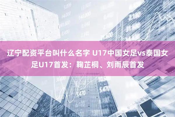 辽宁配资平台叫什么名字 U17中国女足vs泰国女足U17首发：鞠芷桐、刘雨辰首发