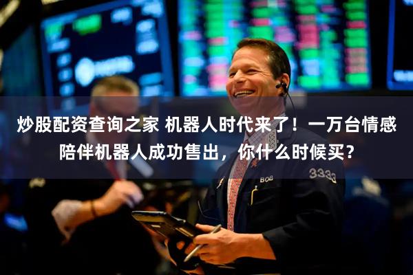 炒股配资查询之家 机器人时代来了！一万台情感陪伴机器人成功售出，你什么时候买？
