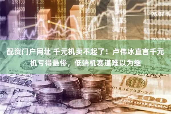 配资门户网址 千元机卖不起了！卢伟冰直言千元机亏得最惨，低端机赛道难以为继