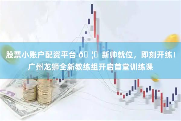 股票小账户配资平台 🦁新帅就位，即刻开练！广州龙狮全新教练组开启首堂训练课