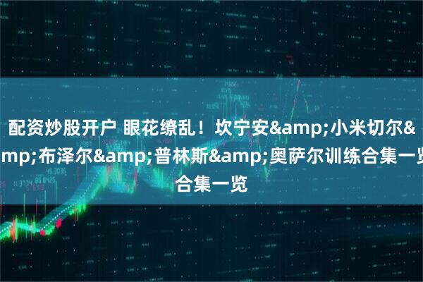 配资炒股开户 眼花缭乱！坎宁安&小米切尔&布泽尔&普林斯&奥萨尔训练合集一览