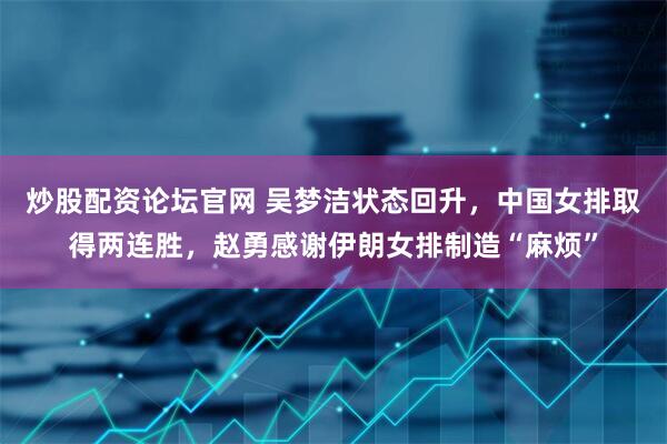 炒股配资论坛官网 吴梦洁状态回升，中国女排取得两连胜，赵勇感谢伊朗女排制造“麻烦”